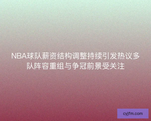 NBA球队薪资结构调整持续引发热议多队阵容重组与争冠前景受关注
