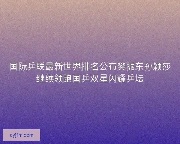 国际乒联最新世界排名公布樊振东孙颖莎继续领跑国乒双星闪耀乒坛 国际乒联最新世界排名公布樊振东孙颖莎继续领跑国乒双星闪耀乒坛