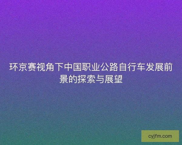 环京赛视角下中国职业公路自行车发展前景的探索与展望 环京赛视角下中国职业公路自行车发展前景的探索与展望