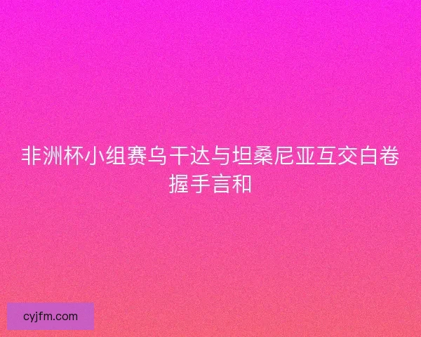 非洲杯小组赛乌干达与坦桑尼亚互交白卷握手言和 非洲杯小组赛乌干达与坦桑尼亚互交白卷握手言和