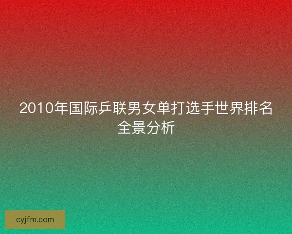 2010年国际乒联男女单打选手世界排名全景分析 2010年国际乒联男女单打选手世界排名全景分析