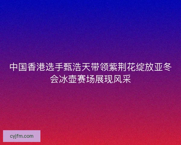 中国香港选手甄浩天带领紫荆花绽放亚冬会冰壶赛场展现风采 中国香港选手甄浩天带领紫荆花绽放亚冬会冰壶赛场展现风采