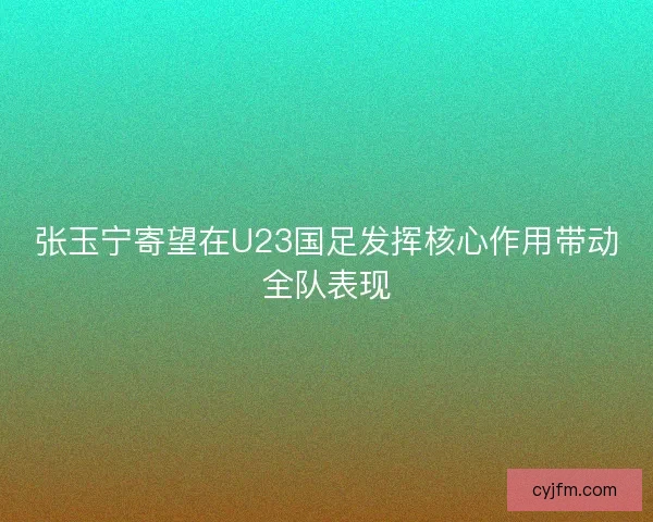 张玉宁寄望在U23国足发挥核心作用带动全队表现 张玉宁寄望在U23国足发挥核心作用带动全队表现