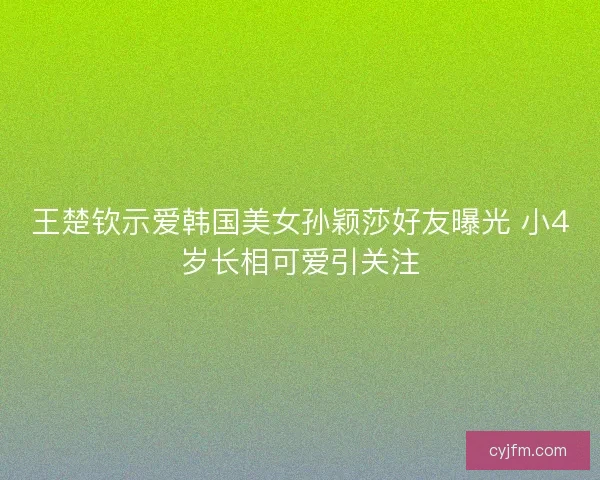 王楚钦示爱韩国美女孙颖莎好友曝光 小4岁长相可爱引关注 王楚钦示爱韩国美女孙颖莎好友曝光 小4岁长相可爱引关注