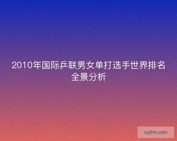 2010年国际乒联男女单打选手世界排名全景分析 2010年国际乒联男女单打选手世界排名全景分析