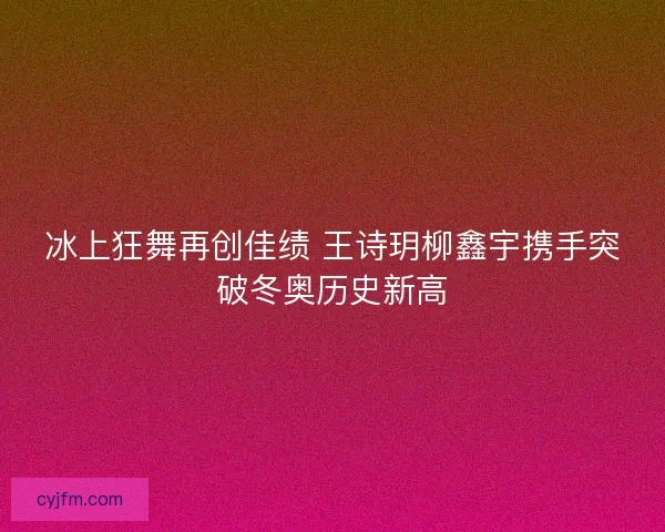 冰上狂舞再创佳绩 王诗玥柳鑫宇携手突破冬奥历史新高 冰上狂舞再创佳绩 王诗玥柳鑫宇携手突破冬奥历史新高