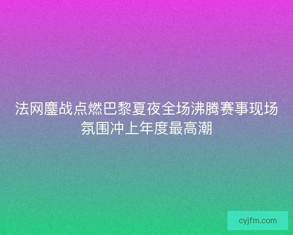 法网鏖战点燃巴黎夏夜全场沸腾赛事现场氛围冲上年度最高潮 法网鏖战点燃巴黎夏夜全场沸腾赛事现场氛围冲上年度最高潮