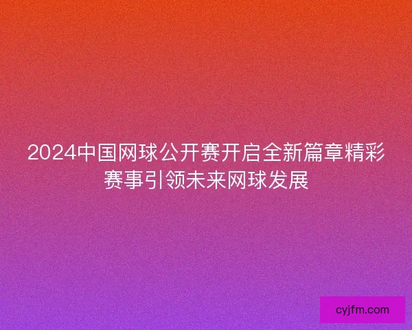 2024中国网球公开赛开启全新篇章精彩赛事引领未来网球发展 2024中国网球公开赛开启全新篇章精彩赛事引领未来网球发展