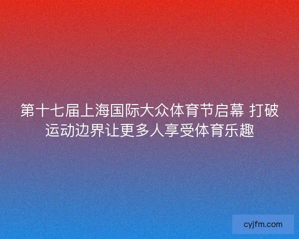 第十七届上海国际大众体育节启幕 打破运动边界让更多人享受体育乐趣 第十七届上海国际大众体育节启幕 打破运动边界让更多人享受体育乐趣